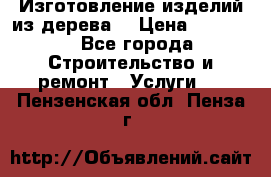 Изготовление изделий из дерева  › Цена ­ 10 000 - Все города Строительство и ремонт » Услуги   . Пензенская обл.,Пенза г.
